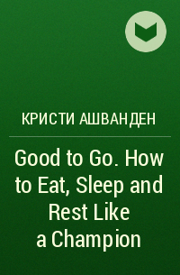 Кристи Ашванден - Good to Go. How to Eat, Sleep and Rest Like a Champion