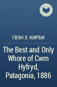 Гвэн Э. Кирби - The Best and Only Whore of Cwm Hyfryd,Patagonia, 1886