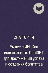Chat GPT 4 - Умнее с ИИ: Как использовать ChatGPT для достижения успеха и создания богатства