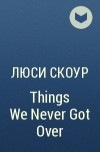 Люси Скоур - Things We Never Got Over