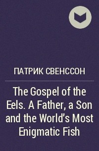 Патрик Свенссон - The Gospel of the Eels. A Father, a Son and the World's Most Enigmatic Fish