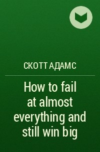 Скотт Адамс - How to fail at almost everything and still win big