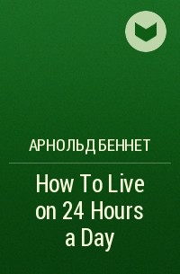 Арнольд Беннет - How To Live on 24 Hours a Day