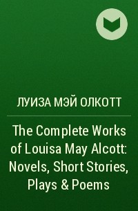 Луиза Мэй Олкотт - The Complete Works of Louisa May Alcott: Novels, Short Stories, Plays & Poems