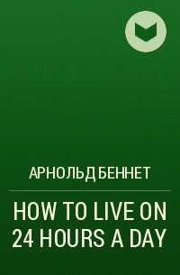 Арнольд Беннет - HOW TO LIVE ON 24 HOURS A DAY