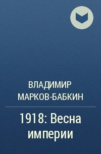 Владимир Марков-Бабкин - 1918: Весна империи