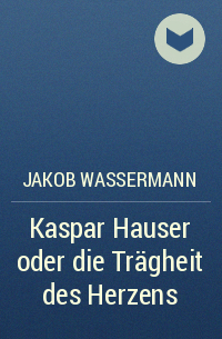 Jakob Wassermann - Kaspar Hauser oder die Trägheit des Herzens