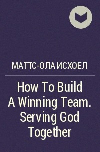 Маттс-Ола Исхоел - How To Build A Winning Team. Serving God Together