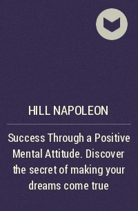 Наполеон Хилл - Success Through a Positive Mental Attitude. Discover the secret of making your dreams come true