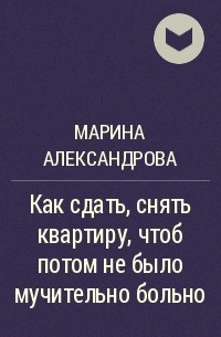 Марина Александрова - Как сдать, снять квартиру, чтоб потом не было мучительно больно