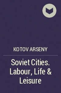 Арсений Котов - Soviet Cities. Labour, Life & Leisure