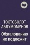 Токтоболот Абдумомунов - Обжалованию не подлежит