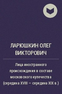 Олег Ларюшкин - Лица иностранного происхождения в составе московского купечества (середина XVIII — середина XIX в.)