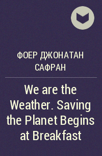 Джонатан Сафран Фоер - We are the Weather. Saving the Planet Begins at Breakfast