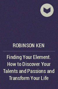 Кен Робинсон - Finding Your Element. How to Discover Your Talents and Passions and Transform Your Life