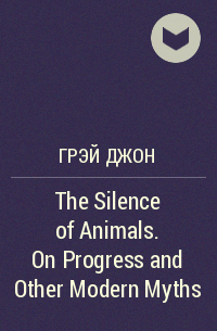 Джон Грей - The Silence of Animals. On Progress and Other Modern Myths