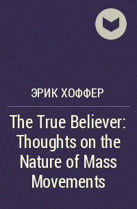Эрик Хоффер - The True Believer: Thoughts on the Nature of Mass Movements