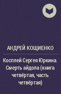 Андрей Кощиенко - Косплей Сергея Юркина. Смерть айдола (книга четвёртая, часть четвёртая)