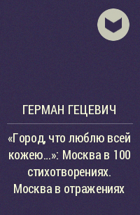 Герман Гецевич - «Город, что люблю всей кожею…»: Москва в 100 стихотворениях. Москва в отражениях