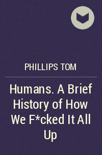 Том Филлипс - Humans. A Brief History of How We F*cked It All Up