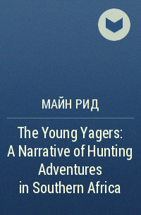 Майн Рид - The Young Yagers: A Narrative of Hunting Adventures in Southern Africa