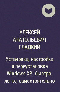Алексей Анатольевич Гладкий - Установка, настройка и переустановка Windows XP: быстро, легко, самостоятельно