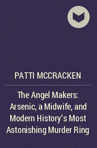 Patti McCracken - The Angel Makers: Arsenic, a Midwife, and Modern History’s Most Astonishing Murder Ring