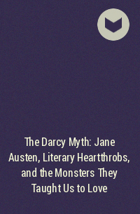 Rachel Feder - The Darcy Myth: Jane Austen, Literary Heartthrobs, and the Monsters They Taught Us to Love