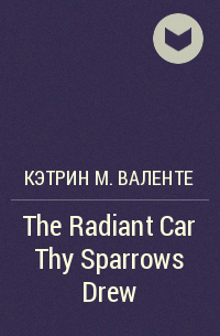 Кэтрин М. Валенте - The Radiant Car Thy Sparrows Drew