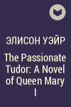 Элисон Уэйр - The Passionate Tudor: A Novel of Queen Mary I