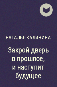 Наталья Калинина - Закрой дверь в прошлое, и наступит будущее