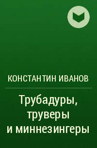 Константин Алексеевич Иванов - Трубадуры, труверы и миннезингеры