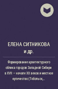  - Формирование архитектурного облика городов Западной Сибири в XVII – начале XX веков и местное купечество (Тобольск, Тюмень, Томск, Тара, Омск, Каинск)